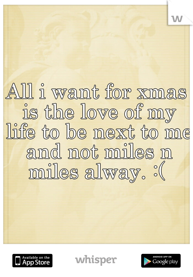 All i want for xmas is the love of my life to be next to me and not miles n miles alway. :( 