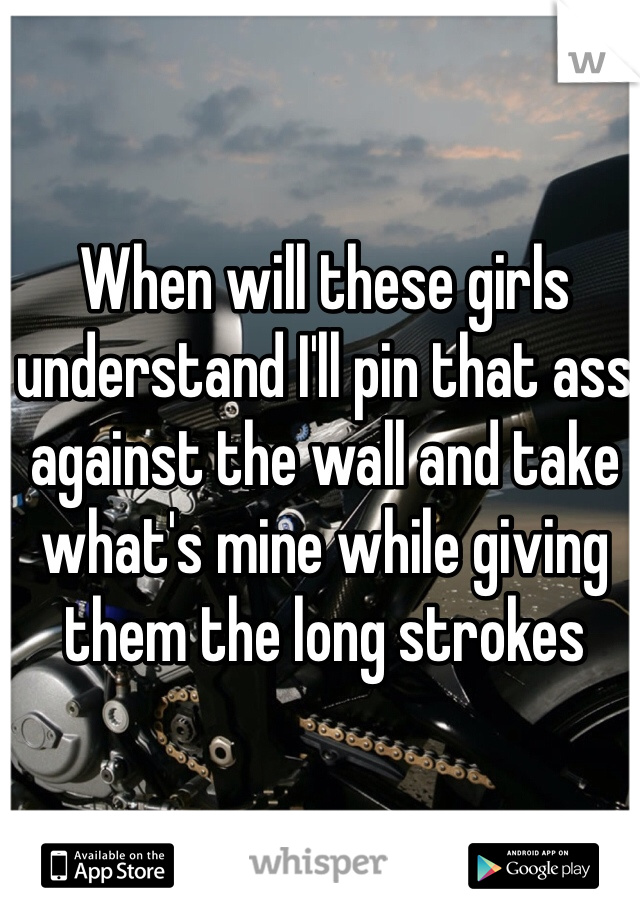 When will these girls understand I'll pin that ass against the wall and take what's mine while giving them the long strokes 
