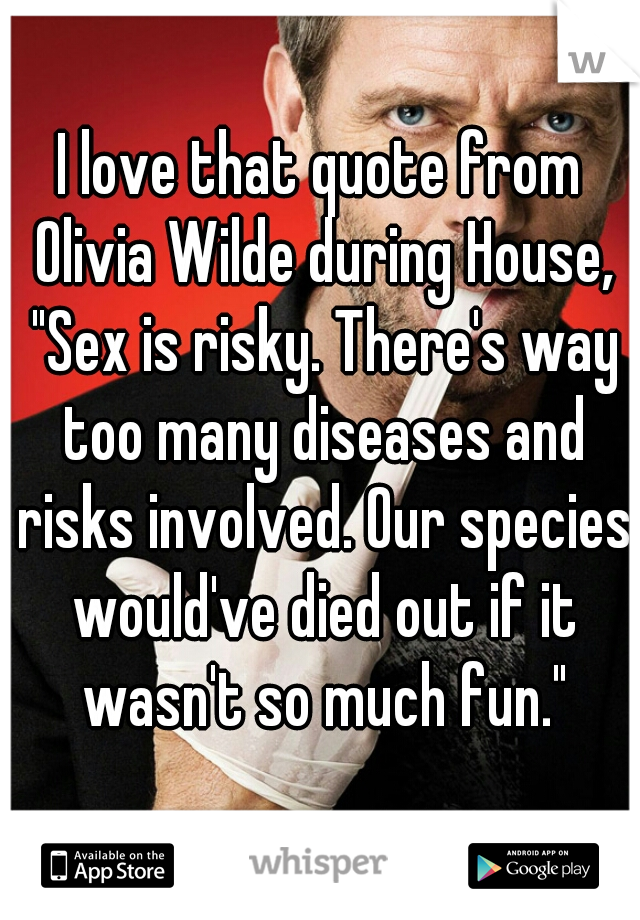 I love that quote from Olivia Wilde during House, "Sex is risky. There's way too many diseases and risks involved. Our species would've died out if it wasn't so much fun."