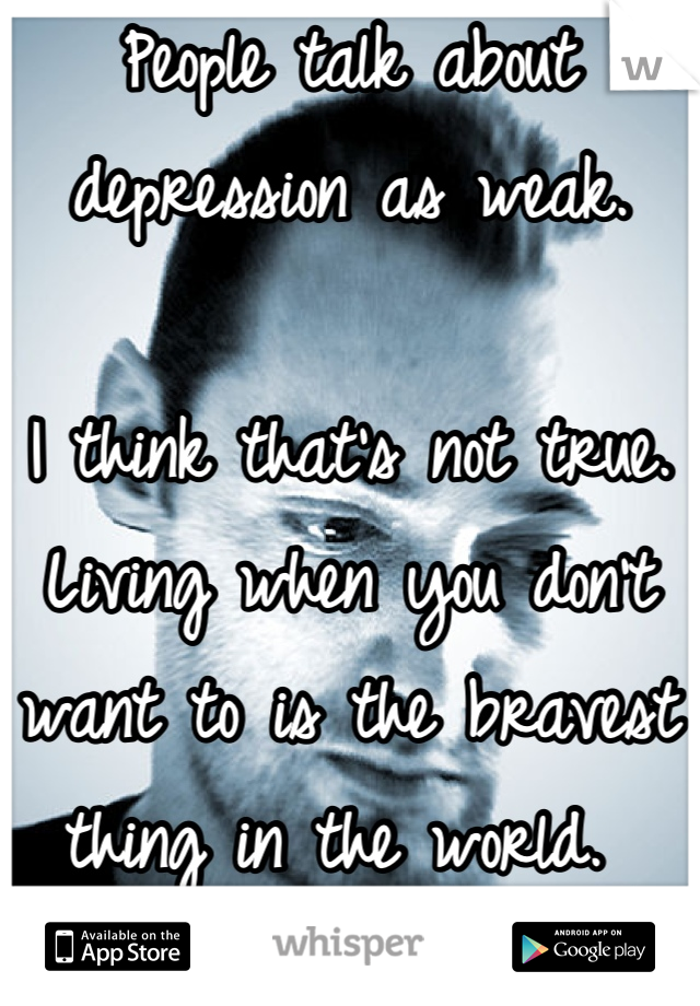 People talk about depression as weak. 

I think that's not true. Living when you don't want to is the bravest thing in the world. 