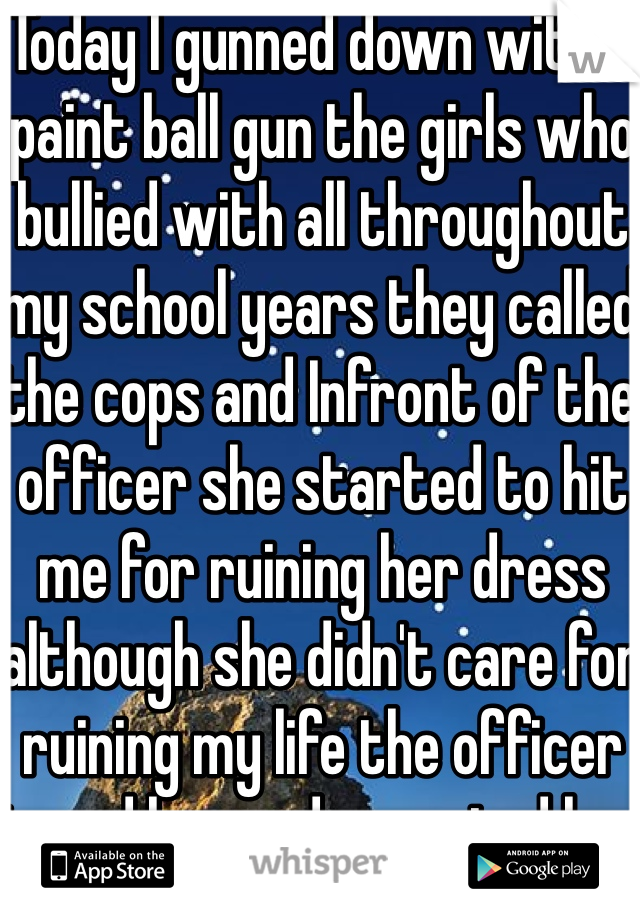 Today I gunned down with a paint ball gun the girls who bullied with all throughout my school years they called the cops and Infront of the officer she started to hit me for ruining her dress although she didn't care for ruining my life the officer tazed her and arrested her 