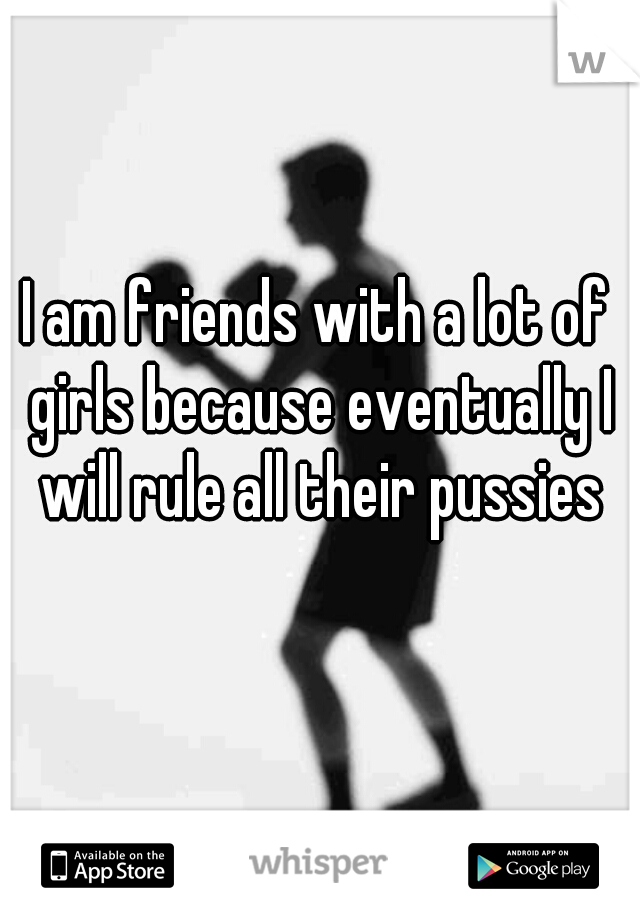 I am friends with a lot of girls because eventually I will rule all their pussies
