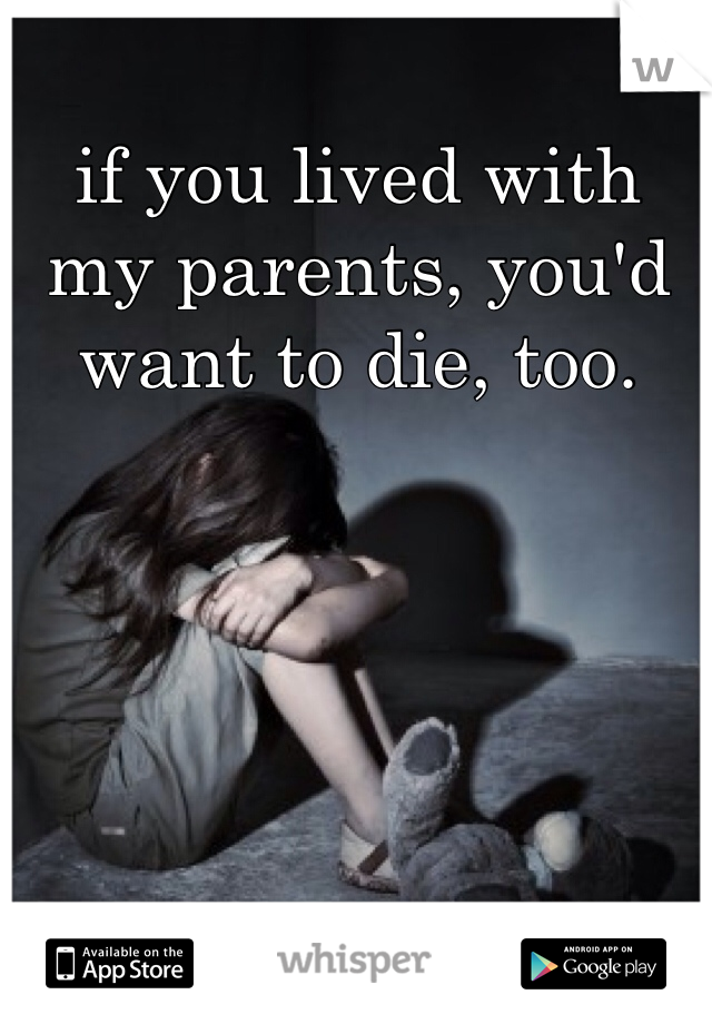if you lived with my parents, you'd want to die, too.