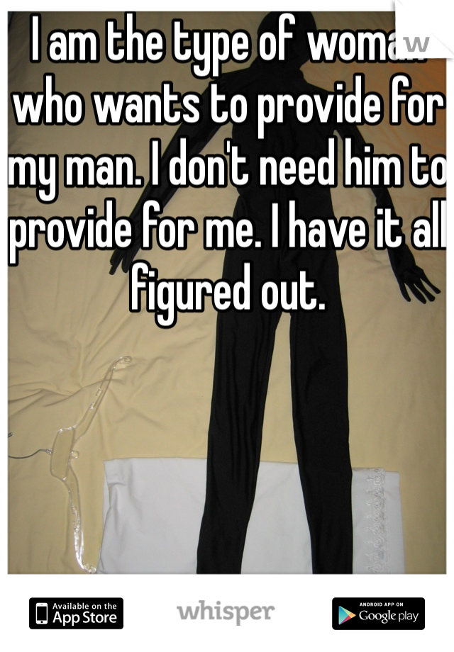 I am the type of woman who wants to provide for my man. I don't need him to provide for me. I have it all figured out.