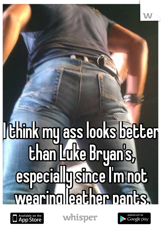 I think my ass looks better than Luke Bryan's, especially since I'm not wearing leather pants. 