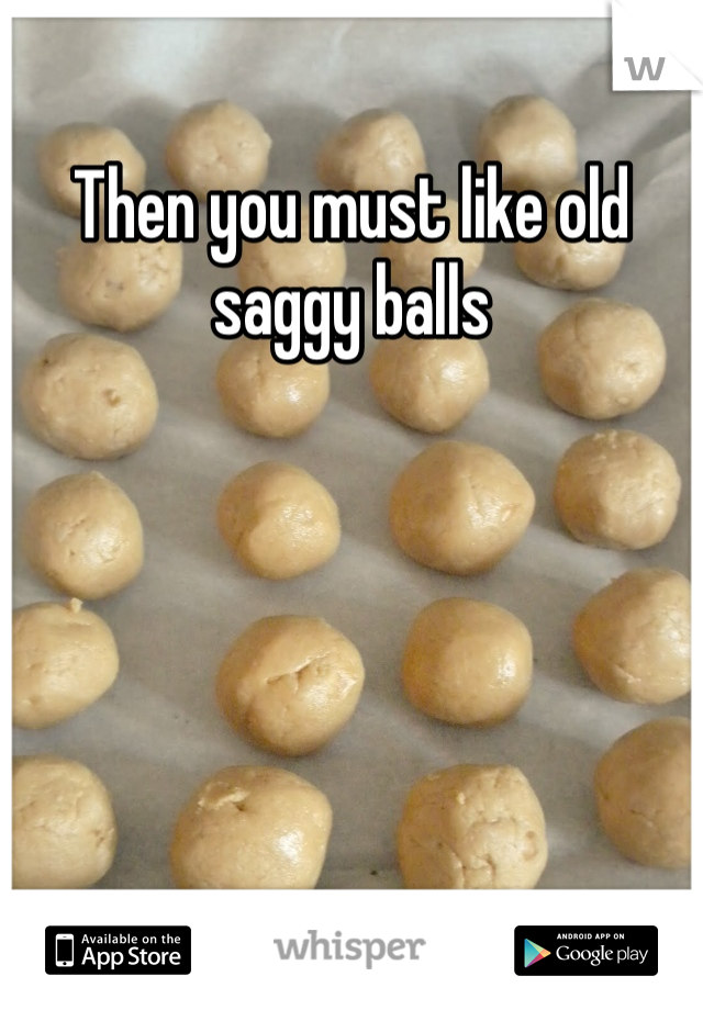 Then you must like old saggy balls 
