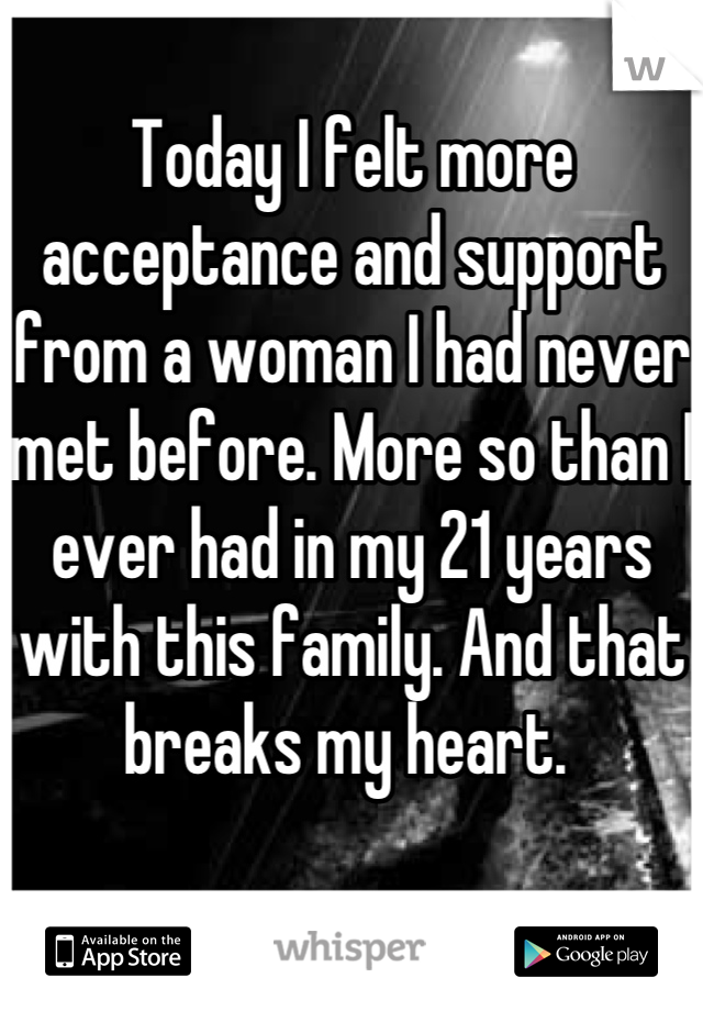 Today I felt more acceptance and support from a woman I had never met before. More so than I ever had in my 21 years with this family. And that breaks my heart. 