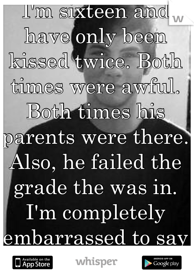 I'm sixteen and have only been kissed twice. Both times were awful. Both times his parents were there. Also, he failed the grade the was in. I'm completely embarrassed to say we "dated". 