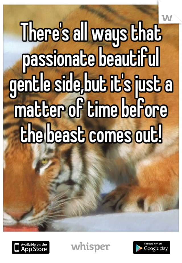 There's all ways that passionate beautiful gentle side,but it's just a matter of time before the beast comes out!