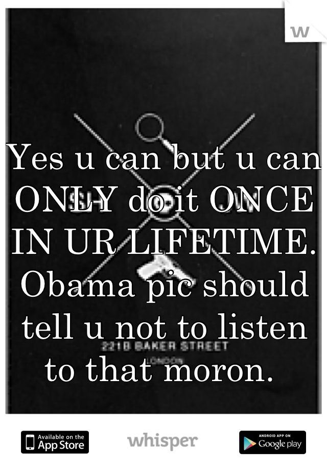 Yes u can but u can ONLY do it ONCE IN UR LIFETIME. Obama pic should tell u not to listen to that moron. 