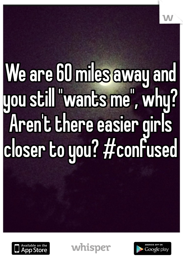We are 60 miles away and you still "wants me", why? Aren't there easier girls closer to you? #confused