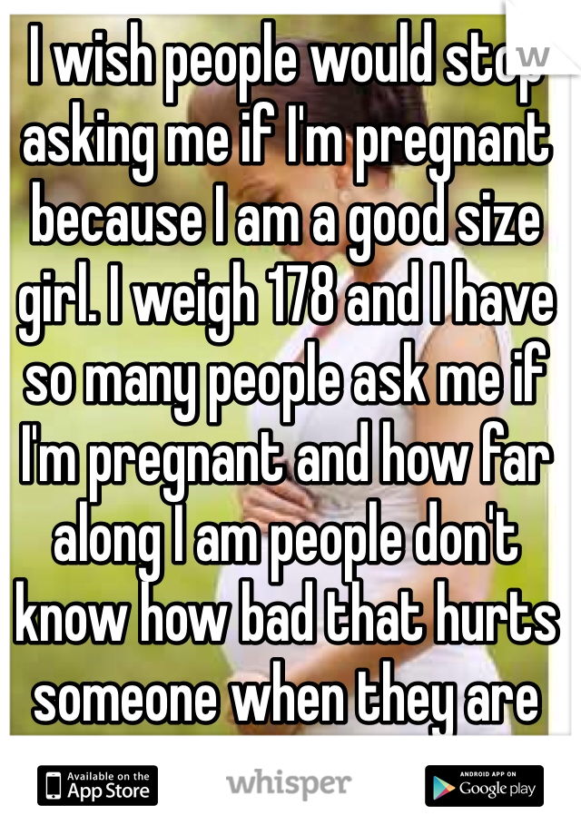 I wish people would stop asking me if I'm pregnant because I am a good size girl. I weigh 178 and I have so many people ask me if I'm pregnant and how far along I am people don't know how bad that hurts someone when they are not pregnant :-( 