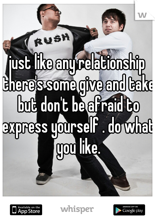 just like any relationship there's some give and take but don't be afraid to express yourself . do what you like.