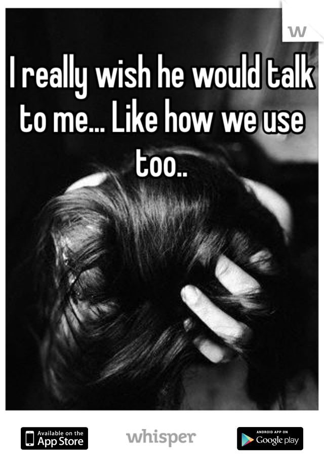 I really wish he would talk to me... Like how we use too..