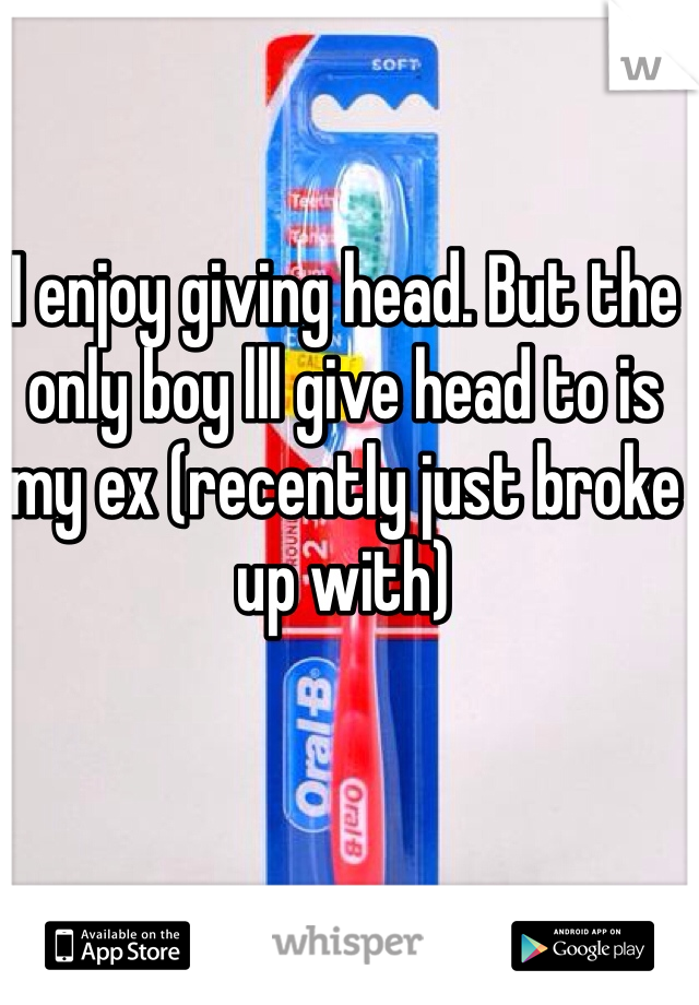 I enjoy giving head. But the only boy lll give head to is my ex (recently just broke up with) 