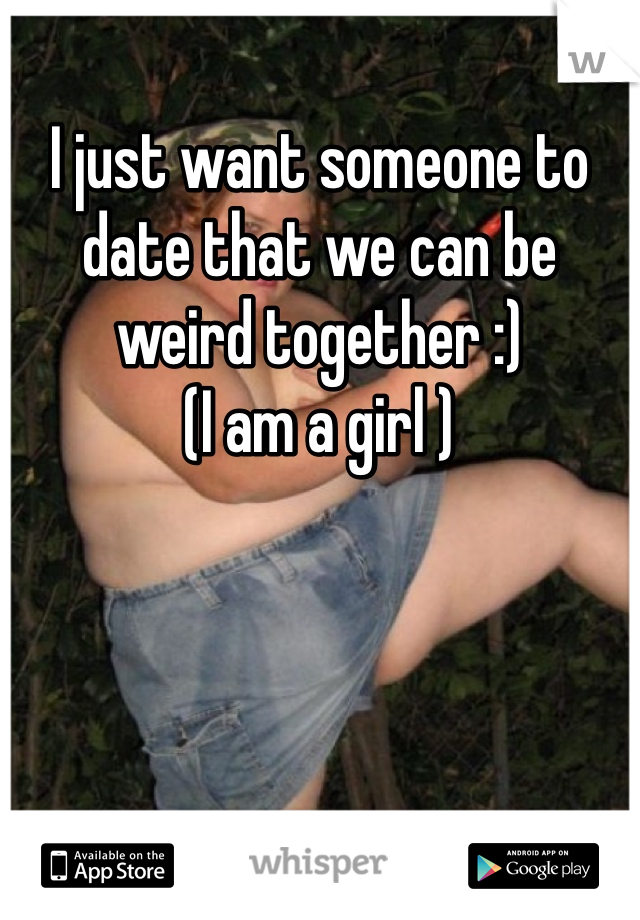 I just want someone to date that we can be weird together :) 
(I am a girl )