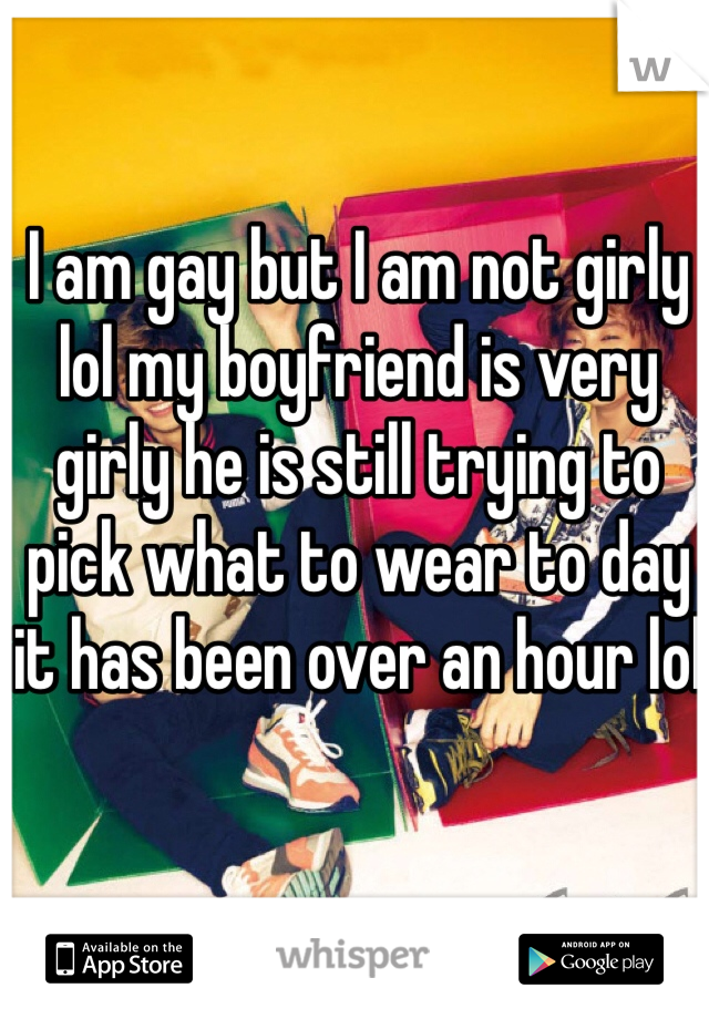 I am gay but I am not girly lol my boyfriend is very girly he is still trying to pick what to wear to day it has been over an hour lol