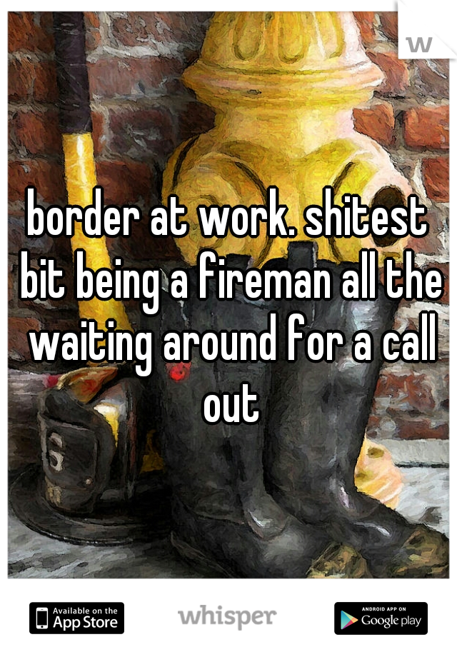 border at work. shitest bit being a fireman all the waiting around for a call out