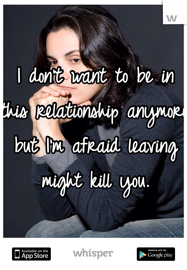 I don't want to be in this relationship anymore but I'm afraid leaving might kill you.  
