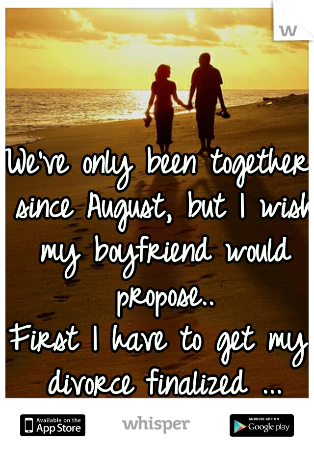 We've only been together since August, but I wish my boyfriend would propose..

First I have to get my divorce finalized ...