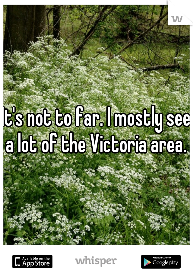 It's not to far. I mostly see a lot of the Victoria area. 