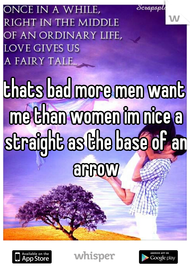 thats bad more men want me than women im nice a straight as the base of an arrow