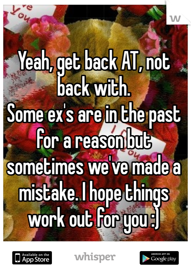 Yeah, get back AT, not back with. 
Some ex's are in the past for a reason but sometimes we've made a mistake. I hope things work out for you :) 
