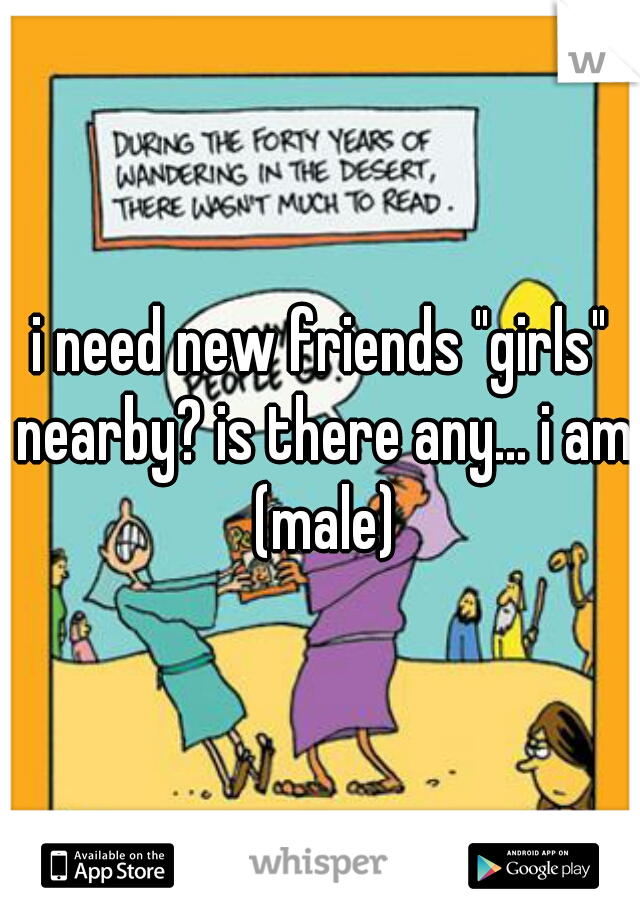 i need new friends "girls" nearby? is there any... i am (male)