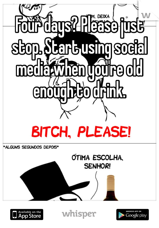 Four days? Please just stop. Start using social media when you're old enough to drink. 