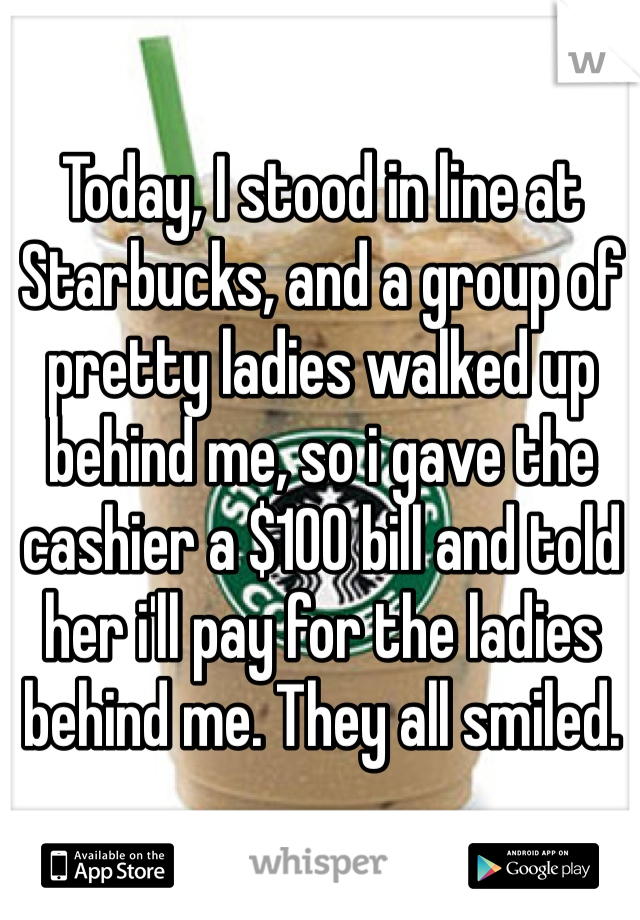 Today, I stood in line at Starbucks, and a group of pretty ladies walked up behind me, so i gave the cashier a $100 bill and told her i'll pay for the ladies behind me. They all smiled.