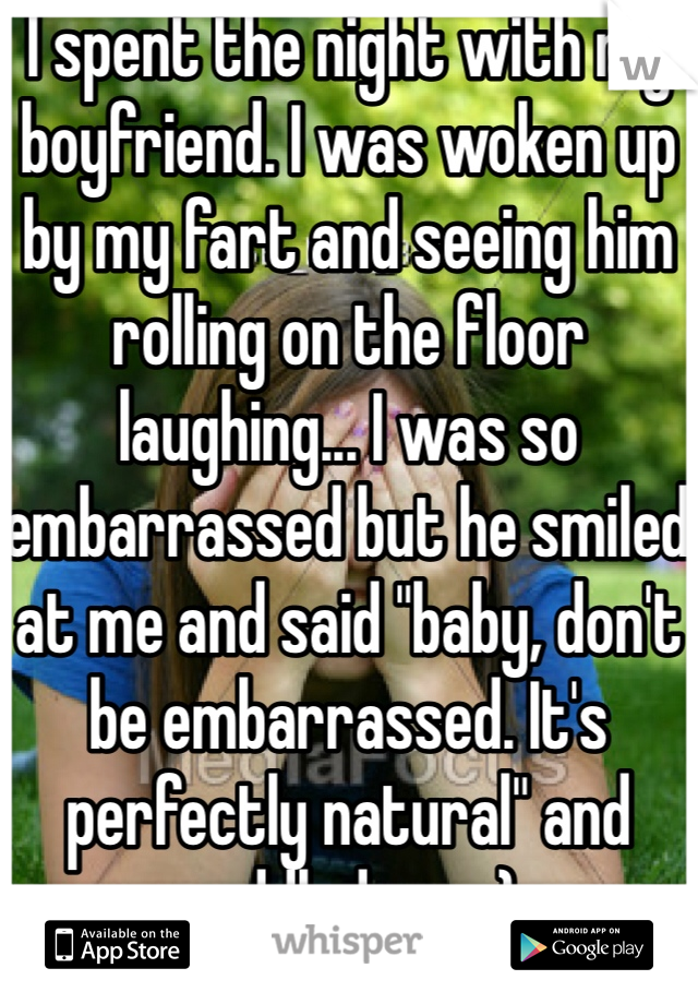 I spent the night with my boyfriend. I was woken up by my fart and seeing him rolling on the floor laughing... I was so embarrassed but he smiled at me and said "baby, don't be embarrassed. It's perfectly natural" and cuddled me. :)