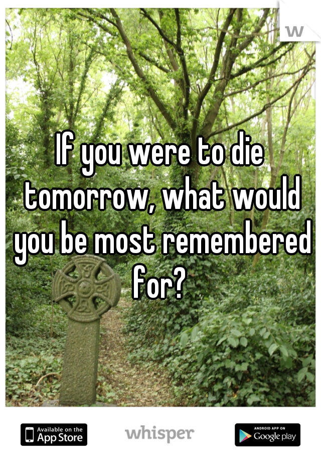 If you were to die tomorrow, what would you be most remembered for? 