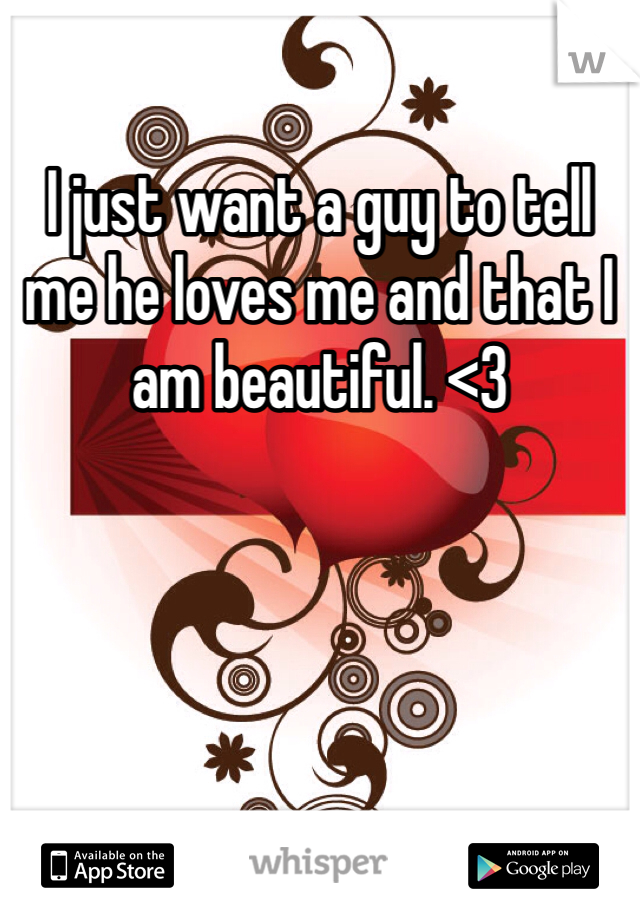 I just want a guy to tell me he loves me and that I am beautiful. <3