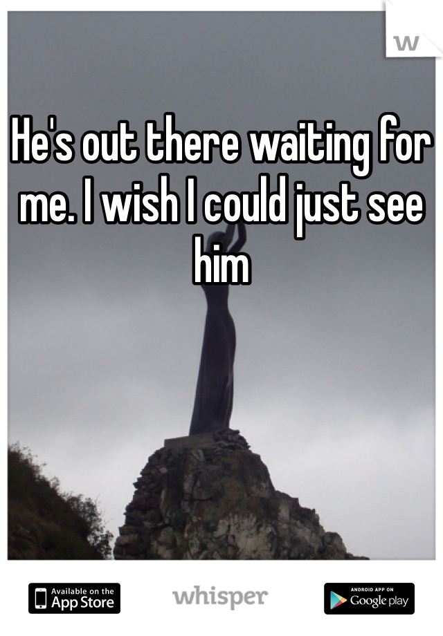 He's out there waiting for me. I wish I could just see him 

