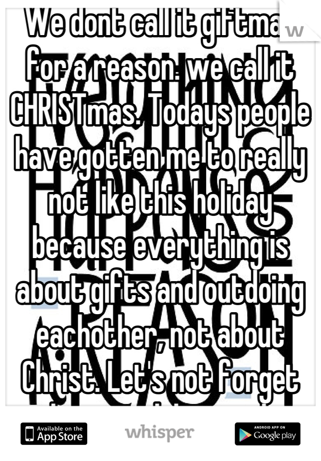 We dont call it giftmas for a reason. we call it CHRISTmas. Todays people have gotten me to really not like this holiday because everything is about gifts and outdoing eachother, not about Christ. Let's not forget why we celebrate this blessed time. Thank you.