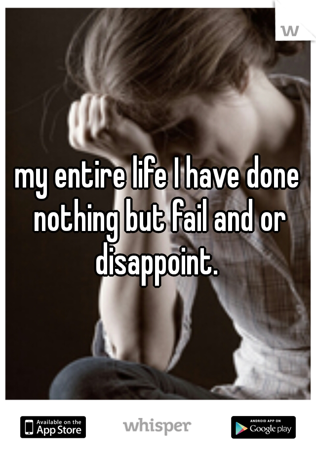 my entire life I have done nothing but fail and or disappoint. 