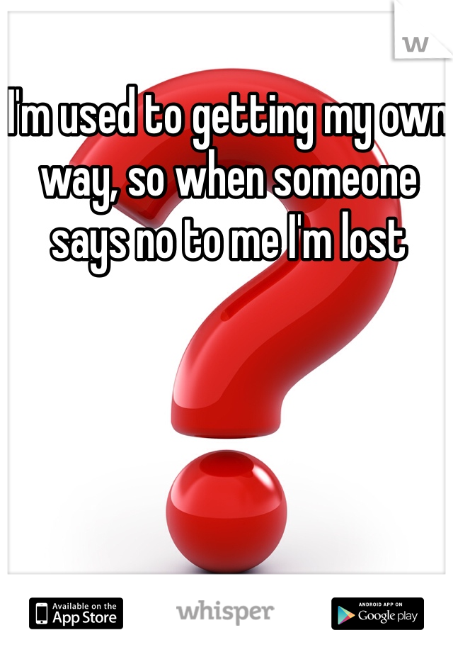 I'm used to getting my own way, so when someone says no to me I'm lost