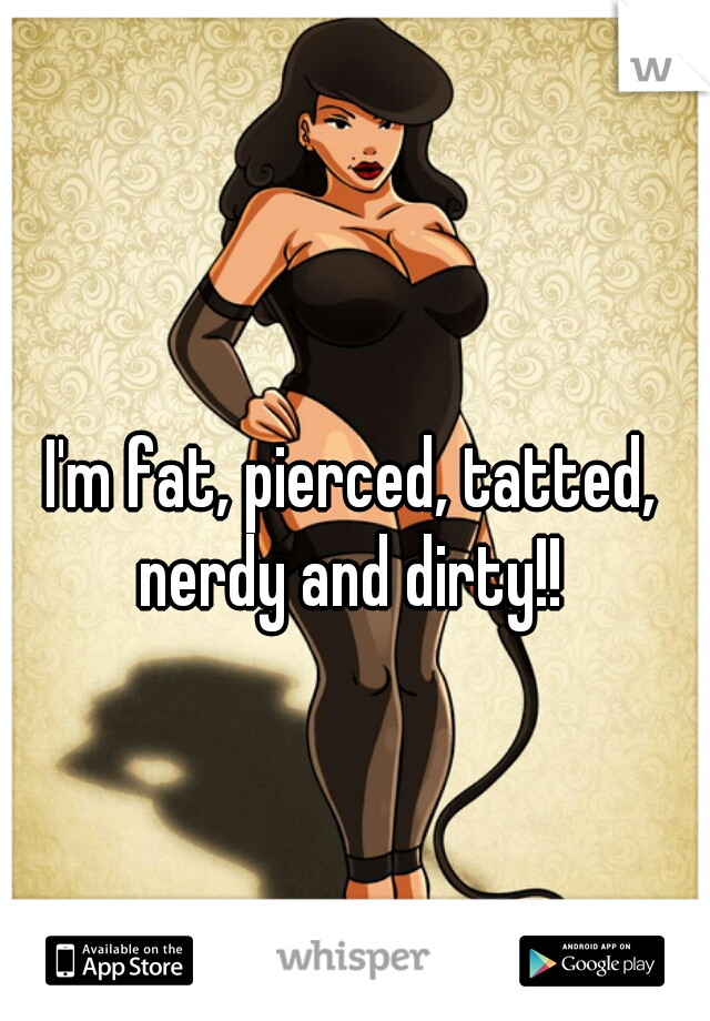 I'm fat, pierced, tatted, nerdy and dirty!! 