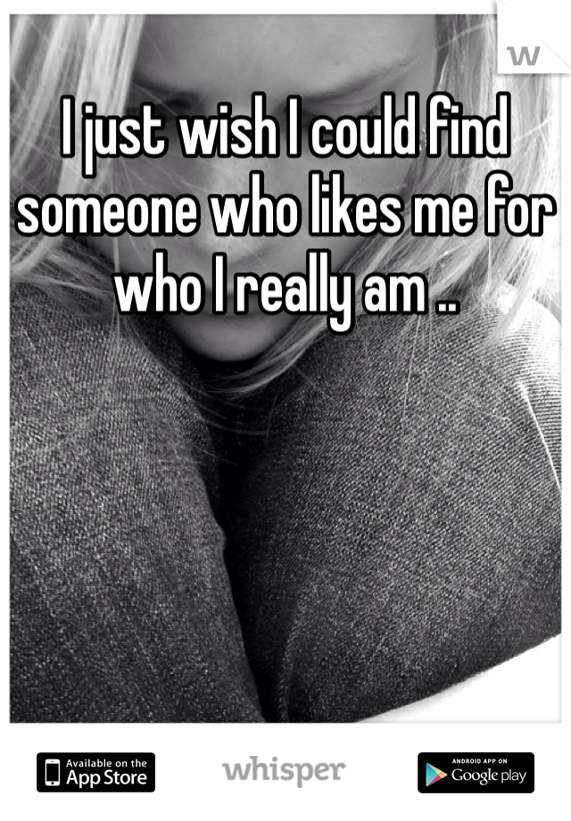 I just wish I could find someone who likes me for who I really am .. 
