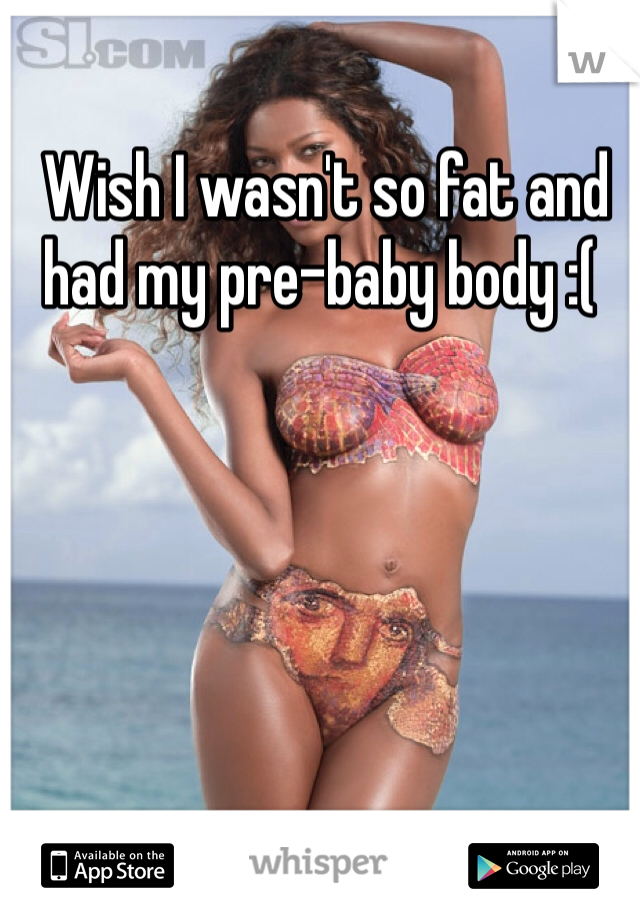  Wish I wasn't so fat and had my pre-baby body :(