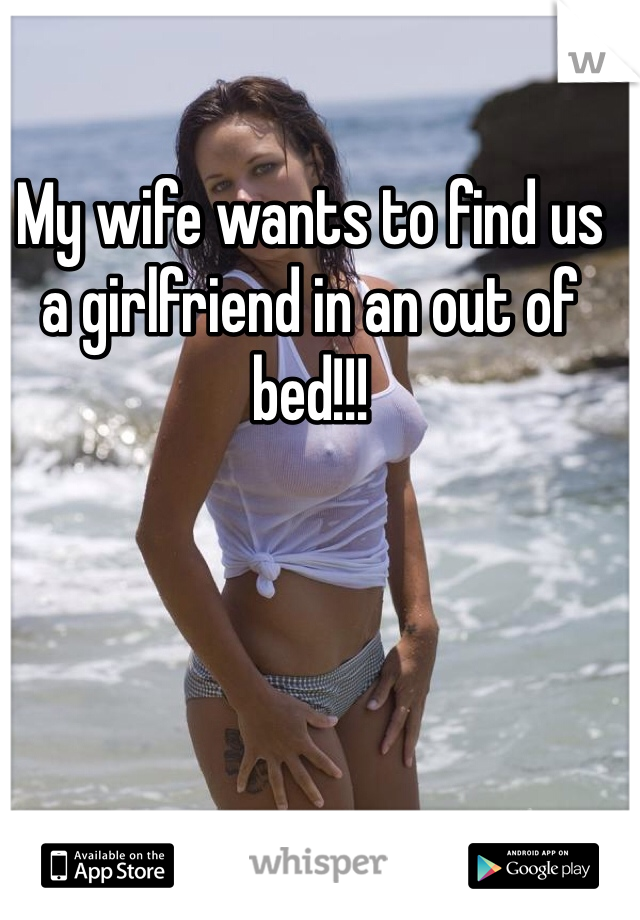 My wife wants to find us a girlfriend in an out of bed!!!