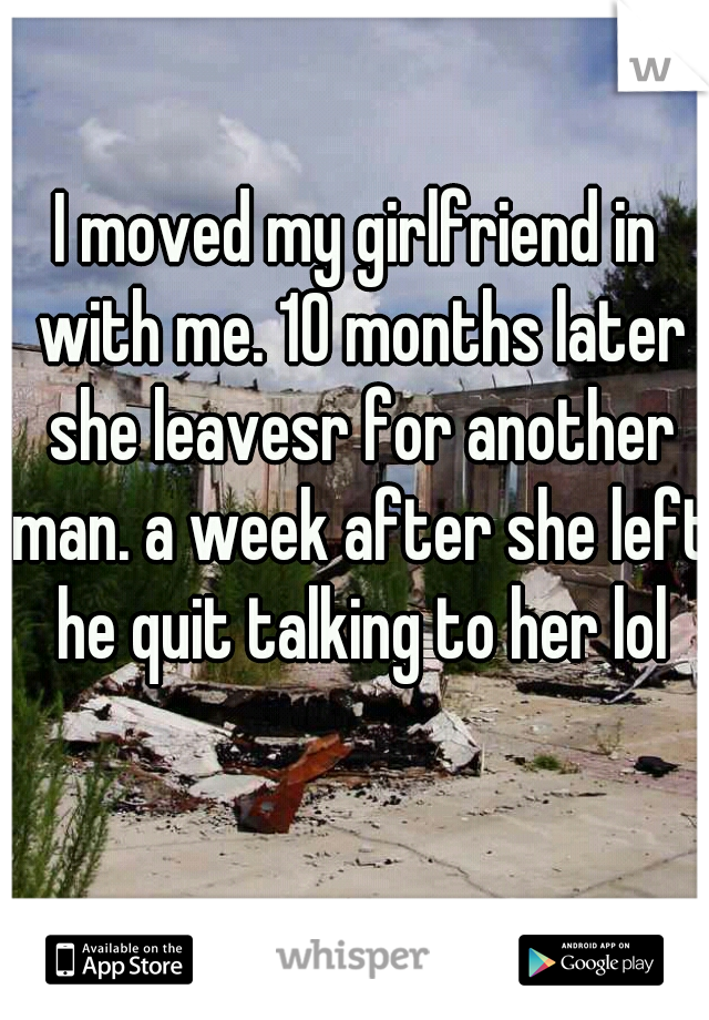 I moved my girlfriend in with me. 10 months later she leavesr for another man. a week after she left he quit talking to her lol