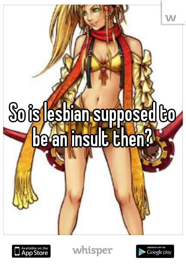 So is lesbian supposed to be an insult then? 