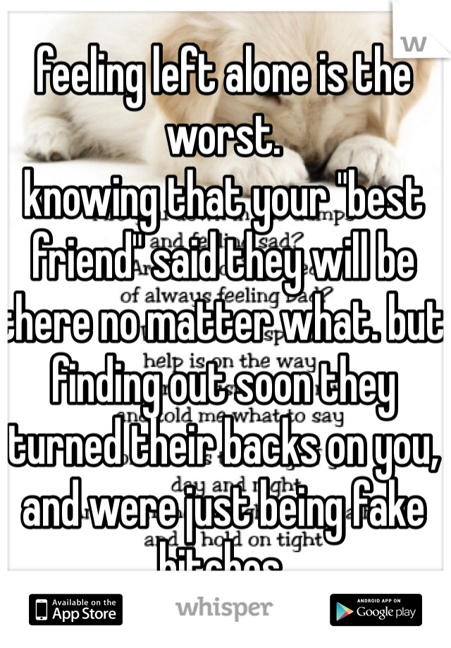 feeling left alone is the worst. 
knowing that your "best friend" said they will be there no matter what. but finding out soon they turned their backs on you, and were just being fake bitches. 