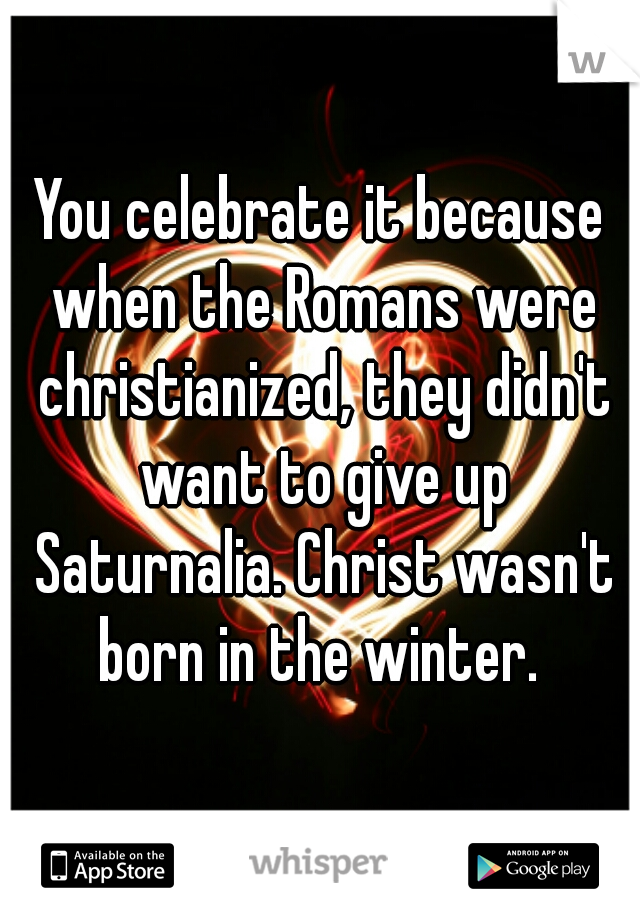 You celebrate it because when the Romans were christianized, they didn't want to give up Saturnalia. Christ wasn't born in the winter. 