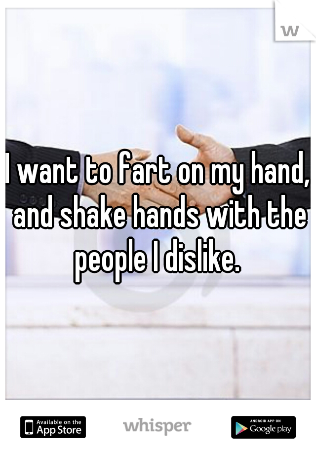I want to fart on my hand, and shake hands with the people I dislike. 
