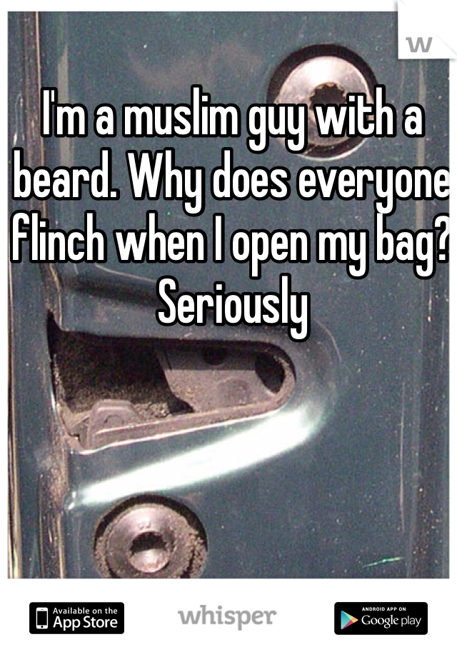 I'm a muslim guy with a beard. Why does everyone flinch when I open my bag? Seriously 