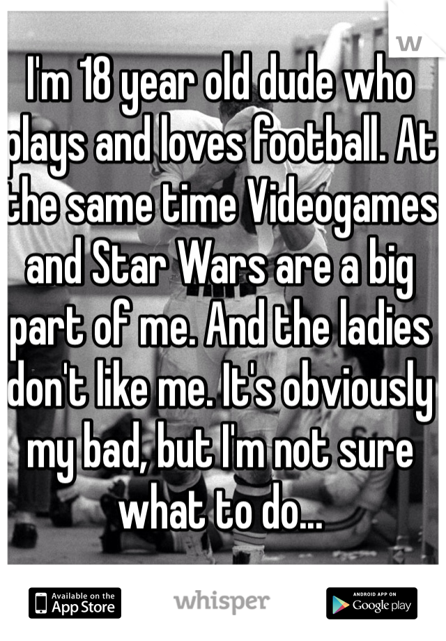I'm 18 year old dude who plays and loves football. At the same time Videogames and Star Wars are a big part of me. And the ladies don't like me. It's obviously my bad, but I'm not sure what to do...