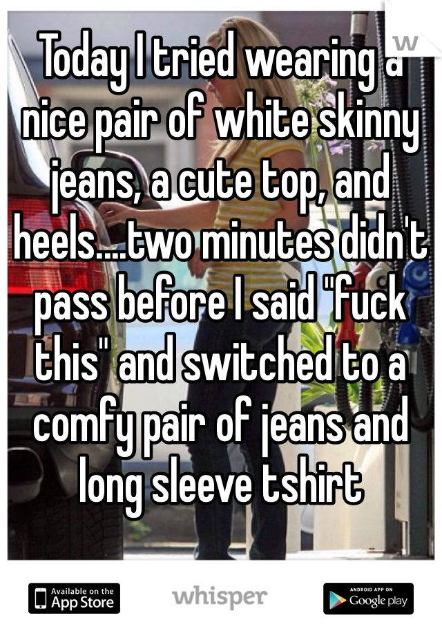 Today I tried wearing a nice pair of white skinny jeans, a cute top, and heels....two minutes didn't pass before I said "fuck this" and switched to a comfy pair of jeans and long sleeve tshirt 