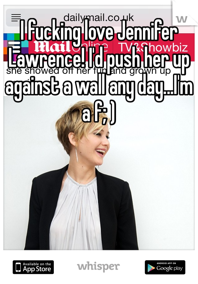 I fucking love Jennifer Lawrence! I'd push her up against a wall any day...I'm a f; )